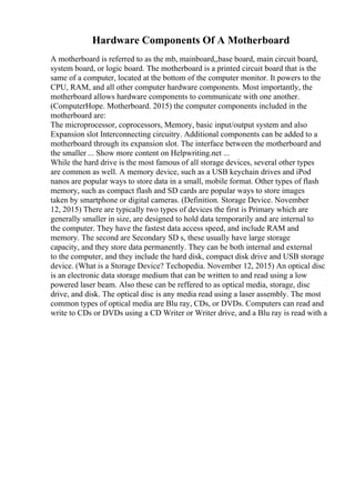 Hardware Components Of A Motherboard
A motherboard is referred to as the mb, mainboard,,base board, main circuit board,
system board, or logic board. The motherboard is a printed circuit board that is the
same of a computer, located at the bottom of the computer monitor. It powers to the
CPU, RAM, and all other computer hardware components. Most importantly, the
motherboard allows hardware components to communicate with one another.
(ComputerHope. Motherboard. 2015) the computer components included in the
motherboard are:
The microprocessor, coprocessors, Memory, basic input/output system and also
Expansion slot Interconnecting circuitry. Additional components can be added to a
motherboard through its expansion slot. The interface between the motherboard and
the smaller ... Show more content on Helpwriting.net ...
While the hard drive is the most famous of all storage devices, several other types
are common as well. A memory device, such as a USB keychain drives and iPod
nanos are popular ways to store data in a small, mobile format. Other types of flash
memory, such as compact flash and SD cards are popular ways to store images
taken by smartphone or digital cameras. (Definition. Storage Device. November
12, 2015) There are typically two types of devices the first is Primary which are
generally smaller in size, are designed to hold data temporarily and are internal to
the computer. They have the fastest data access speed, and include RAM and
memory. The second are Secondary SD s, these usually have large storage
capacity, and they store data permanently. They can be both internal and external
to the computer, and they include the hard disk, compact disk drive and USB storage
device. (What is a Storage Device? Techopedia. November 12, 2015) An optical disc
is an electronic data storage medium that can be written to and read using a low
powered laser beam. Also these can be reffered to as optical media, storage, disc
drive, and disk. The optical disc is any media read using a laser assembly. The most
common types of optical media are Blu ray, CDs, or DVDs. Computers can read and
write to CDs or DVDs using a CD Writer or Writer drive, and a Blu ray is read with a
 