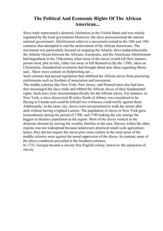 The Political And Economic Rights Of The African
American...
Slave trade represented a domestic institution in the United States and was mainly
regulated by the local government.Moreover, the slave possessorslead the nations
national government. Abolitionism refers to a movement coined in the 18th and 19th
centuries that attempted to end the enslavement of the African Americans. The
movement was particularly focused on stopping the Atlantic slave tradeconductedin
the Atlantic Ocean between the Africans, Europeans, and the Americans.Abolitionism
had begunback in the 15thcentury when most of the slaves would kill their masters,
poison food, plot revolts, either run away or kill themselves.By the 1700s, ideas on
Christianity, theindustrial revolution that brought about new ideas regarding liberty
and... Show more content on Helpwriting.net ...
Such colonies had passed legislation that inhibited the African slaves from practicing
entitlements such as freedom of association and movement.
The middle colonies like New York, New Jersey, and Pennsylvania also had laws
that encouraged the slave trade and robbed the African slaves of their fundamental
rights. Such laws were structuredspecifically for the African slaves. For instance, in
New York, a slave discovered 40 miles North of Albany was considered to be
fleeing to Canada and could be killedif two witnesses could testify against them.
Additionally, in the same city, slaves were not permitted to walk the streets after
dark without having a lighted Lantern. The population of slaves in New York grew
tremendously during the period of 1700, and 1740 making the city emerge the
biggest in theslave population in the region. Most of the slaves worked in the
domestic domain by serving the wealthy families in the area. Slavery within the other
regions was not widespread because landowners practiced small scale agriculture;
hence, they did not require the slaves plus some settlers in the rural areas of the
middle colonies were against the moral oppression of the slaves. In contrast, none of
the above conditions prevailed in the Southern colonies.
In 1733, Georgia became a slavery free English colony; however, the injunction of
slavery
 
