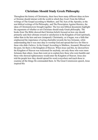 Christians Should Study Greek Philosophy
Throughout the history of Christianity, there have been many different ideas on how
a Christian should interact with the world in which they lived. From the biblical
writings of The Gospel according to Matthew, and The Acts of the Apostles, to the
non biblical writings of On Philosophy, and The Prescription Against Heretics, the
ideas of Christianitywere brought together. The two non biblical documents highlight
the arguments of whether or not Christians should study Greek philosophy. The
books from The Bible showed that Christian beliefs focused on how one should
primarily seek their ultimate reward or satisfaction in the Kingdom of God (spiritual),
rather than in the here and now (temporal). Christianity, as it began, was a faith that
emphasized the importance of acting charitable towards the less fortunate, while
understanding that it was ones duty to worship God and spread that love for Him to
those who didn t believe. In the Gospel According to Matthew, Jesussaid, Blessed are
the poor, for theirs is the Kingdom of Heaven. When Jesus said this, he showed how
the Kingdom of Heaven was welcomed for anybody, not only those who were more
fortunate than others. Jesus then went on to explain how those who were humble and
those who showed righteousness would enter the Kingdom of Heaven. Jesus also
told the people how they should spread his word everywhere and teach those to
examine all the things He commanded them. In The Great Commission speech, Jesus
inspired His
 