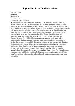 Egalitarian Slave Families Analysis
Mariela Velasco
Jill Fields
History 101
05 October 2017
Egalitarian Slave Families
Neither patriarchal nor matriarchal marriages existed in slave families since all
slaves, male and female, held almost no power over themselves let alone the other
gender. It was the plantation owner who virtually had all the power to control every
aspect of his or her slave, regardless of gender. Since childhood, both female and male
, slaves encountered injustices and misfortunes that showed no favoritism for one
particular gender over the other both males and females were brought up together
essentially the same way; preparing and waiting for the life of hardship and
strenuous work that awaited for them (White 91 118). In her book Ar n t I a
Women Deborah Gray White illustrates extensive amount of slave narratives
demonstrating the huge amount of control white owners had over their slaves as
well as the slave norms by which slaves were brought up and married; and therefore
proving that she is indeed right when she states that slave families were unusually
egalitarian. Slave families can be considered egalitarian because one partner
virtually had no dominance over the other one as it was the white owner who
controlled and dominated almost every aspect of the slave s lives. For example, slave
marriages were not like the traditional white marriages since these did not offer the
benefits traditional white marriages brought such as economic assistance and male
protection
 