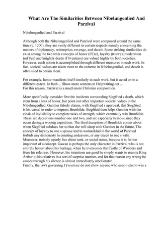 What Are The Similarities Between Nibelungenlied And
Parzival
Nibelungenlied and Parzival
Although both the Nibelungenlied and Parzival were composed around the same
time (c. 1200), they are vastly different in certain respects namely concerning the
matters of diplomacy, redemption, revenge, and deceit. Some striking similarities do
exist among the two texts concepts of honor (ГЄre), loyalty (triuwe), moderation
(mГўze) and knightly deeds (Гўventiure) are valued highly by both societies.
However, each notion is accomplished through different measures in each work. In
fact, societal values are taken more to the extreme in Nibelungenlied, and deceit is
often used to obtain them.
For example, honor manifests itself similarly in each work, but is acted on to a
different extent. In both ... Show more content on Helpwriting.net ...
For this reason, Parzival is a much more Christian composition.
More specifically, consider first the incidents surrounding Siegfried s death, which
stem from a loss of honor, but point out other important societal values in the
Nibelungenlied. Gunther falsely claims, with Siegfried s approval, that Siegfried
is his vassal in order to impress Brunhilde. Siegfried then helps Gunther with the
cloak of invisibility to complete tasks of strength, which eventually win Brunhilde.
These are deceptions number one and two, and are especially heinous since they
occur during a wooing expedition. The third deception of Brunhilde comes about
when Siegfried subdues her so that she will sleep with Gunther in the future. The
concept of loyalty to one s spouse and to womankind in the world of Parzival
forbids any dishonesty in courting endeavors, or any deceit to one s wife.
Moreover, nobody openly lies about rank, or social status, because it is far too
important of a concept. Gawan is perhaps the only character in Parzival who is not
entirely honest about his heritage, when he overcomes the Castle of Wonders and
frees his relatives. However, his intentions are good he simply wants to reunite King
Arthur to his relatives in a sort of surprise manner, and for that reason any wrong he
causes through his silence is almost immediately ameliorated.
Finally, the laws governing Гўventiure do not allow anyone who uses tricks to win a
 