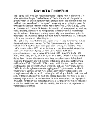 Essay on The Tipping Point
The Tipping Point What can one consider being a tipping point in a situation. Is it
when a situation changes from bad to worse? Could it be when it changes from
good to better? Or could it be from when it changes from a bad situation and all of a
sudden it turns around and becomes good? In my essay we are going to explore the
tipping pointfrom four different authors: Malcolm Gladwell, Mary G. King, Lynne
M. Anderson, and Christine M. Pearson. From subject of: hush puppies, teen suicide,
crime, smoking, incivility in the workplace and the black women s breakthrough
into clerical work. There could be many reasons why there were tipping points in
these topics, but I will shed light on how hush puppies, which was a fad, had life put
... Show more content on Helpwriting.net ...
It had gotten so popular that famous designers were ordering them for their fashion
shows and popular actors such as Pee Wee Herman was wearing them and they
took off from there. New York crime grew at an alarming rate from the 1980 s to
1990 s even as early as 1970 s shows increase in crime. Some statistics from New
York Law Enforcement Agency Uniform Crime Reports 1960 2009
(www.diastercenter.com): Murders: 1970 1,444, 1973 2,020 1976 1,976, 1979
2,092, 1982 2,013, 1985 1,683, 1988 2,244, 1990 2,605, 1998 924. It was said that
during those time that when the sun went down the neighbors was infested with
gangs and drug dealers and with the most of the crime taken place in Brownville
and East New York (Gladewell, 2005). It wasn t until 1998 that crime had took a
sudden decline and dropped 64.4% in Brownville and East New York (Gladwell,
2005). So what brought on the sudden tipping point? Depends on who is asked is
where you will get your answer. New York police will tell you that their police
strategies dramatically improved, criminologists will tell you that the crack trade and
aging of the population is what made that change. Economist will point to the city s
economy improvements over the course of the 1990 s that effected the employment.
It would be hard to say that one particular issue is the reason why without being able
to take that situation out to see if it had an effect, but with them all, improvements
were made and a tipping
 