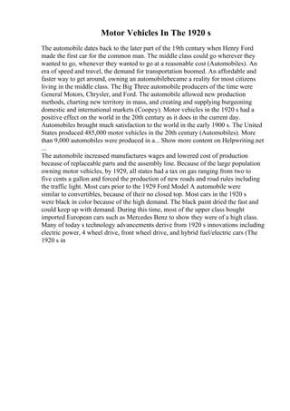 Motor Vehicles In The 1920 s
The automobile dates back to the later part of the 19th century when Henry Ford
made the first car for the common man. The middle class could go wherever they
wanted to go, whenever they wanted to go at a reasonable cost (Automobiles). An
era of speed and travel, the demand for transportation boomed. An affordable and
faster way to get around, owning an automobilebecame a reality for most citizens
living in the middle class. The Big Three automobile producers of the time were
General Motors, Chrysler, and Ford. The automobile allowed new production
methods, charting new territory in mass, and creating and supplying burgeoning
domestic and international markets (Coopey). Motor vehicles in the 1920 s had a
positive effect on the world in the 20th century as it does in the current day.
Automobiles brought much satisfaction to the world in the early 1900 s. The United
States produced 485,000 motor vehicles in the 20th century (Automobiles). More
than 9,000 automobiles were produced in a... Show more content on Helpwriting.net
...
The automobile increased manufactures wages and lowered cost of production
because of replaceable parts and the assembly line. Because of the large population
owning motor vehicles, by 1929, all states had a tax on gas ranging from two to
five cents a gallon and forced the production of new roads and road rules including
the traffic light. Most cars prior to the 1929 Ford Model A automobile were
similar to convertibles, because of their no closed top. Most cars in the 1920 s
were black in color because of the high demand. The black paint dried the fast and
could keep up with demand. During this time, most of the upper class bought
imported European cars such as Mercedes Benz to show they were of a high class.
Many of today s technology advancements derive from 1920 s innovations including
electric power, 4 wheel drive, front wheel drive, and hybrid fuel/electric cars (The
1920 s in
 