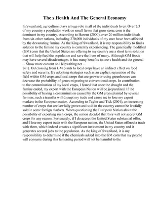 The s Health And The General Economy
In Swaziland, agriculture plays a huge role in all of the individuals lives. Over 2/3
of my country s population work on small farms that grow corn; corn is the
dominant in my country. According to Hanran (2000), over 20 million individuals
from six other nations, including 270,000 individuals of my own have been affected
by the devastating famine. As the King of Swaziland, it is my responsibility to find a
solution to the famine my country is currently experiencing. The genetically modified
(GM) corn that the United States are offering to my country are a short term solution
that will help feed the population and save the lives of many. Although GM foods
may have several disadvantages, it has many benefits to one s health and the general
... Show more content on Helpwriting.net ...
261). Outcrossing from GM plants to local crops have an indirect effect on food
safety and security. By adopting strategies such as an explicit separation of the
field within GM crops and local crops that are grown or using greenhouses can
decrease the probability of genes migrating to conventional crops. In contribution
to the contamination of my local crops, I feared that once the drought and the
famine ended, my export with the European Nation will be jeopardized. If the
possibility of having a contamination caused by the GM crops planted by several
farmers, such a transfer will disrupt my trade and cause me to lose my export
markets in the European nation. According to Taylor and Tick (2001), an increasing
number of crops that are lawfully grown and sold in the country cannot be lawfully
sold in some foreign markets. When questioning the European Nation about the
possibility of exporting such crops, the nation decided that they will not accept GM
crops for any reason. Fortunately, if I do accept the United States substantial offer,
and I lose my export trade with the European nation, the United States offered a trade
with them, which indeed creates a significant investment in my country and it
generates several jobs to the population. As the king of Swaziland, it is my
responsibility to determine if the chemicals added into the GM corn that my people
will consume during this lamenting period will not be harmful to the
 