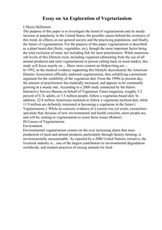 Essay on An Exploration of Vegetarianism
I.Thesis Definition
The purpose of this paper is to investigate the trend of vegetarianism and its steady
increase in popularity in the United States, the possible causes behind the existence of
this trend, its effects on our general society and the practicing population, and finally,
the future of vegetarianism. For the purpose of this paper vegetarianism is described
as a plant based diet (fruits, vegetables, etc), though the most important factor being
the total exclusion of meat, not including fish for most practitioners. While numerous
sub levels of this lifestyle exist, including veganism (abstaining from the use of all
animal products) and semi vegetarianism (a person cutting back on meat intake), this
study will focus mainly on ... Show more content on Helpwriting.net ...
In 1992, as the medical evidence supporting this lifestyle skyrocketed, the American
Dietetic Association officially endorsed vegetarianism, thus solidifying a prominent
argument for the credibility of the vegetarian diet. From the 1990s to present day,
the amount of practitioners has markedly increased, and appears to be continually
growing at a steady rate. According to a 2008 study conducted by the Harris
Interactive Service Bureau on behalf of Vegetarian Times magazine, roughly 3.2
percent of U.S. adults, or 7.3 million people, follow a vegetarian based diet. In
addition, 22.8 million Americans maintain to follow a vegetarian inclined diet, while
11.9 million are definitely interested in becoming a vegetarian in the future (
Vegetarianism ). While no concrete evidence of a current rise yet exists, researchers
speculate that, because of new environmental and health concerns, more people are,
and will be, turning to vegetarianism to assist these issues (Rohrer).
III.Causes of Vegetarianism
Environment
Environmental vegetarianism centers on the ever increasing alarm that mass
production of meat and animal products, particularly through factory farming, is
environmentally unsustainable. As reported by a 2006 United Nations initiative, the
livestock industry is ...one of the largest contributors to environmental degradation
worldwide, and modern practices of raising animals for food
 