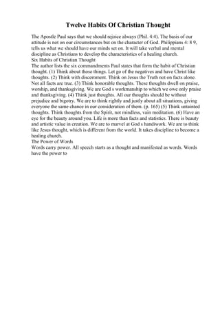 Twelve Habits Of Christian Thought
The Apostle Paul says that we should rejoice always (Phil. 4:4). The basis of our
attitude is not on our circumstances but on the character of God. Philippians 4: 8 9,
tells us what we should have our minds set on. It will take verbal and mental
discipline as Christians to develop the characteristics of a healing church.
Six Habits of Christian Thought
The author lists the six commandments Paul states that form the habit of Christian
thought. (1) Think about those things. Let go of the negatives and have Christ like
thoughts. (2) Think with discernment. Think on Jesus the Truth not on facts alone.
Not all facts are true. (3) Think honorable thoughts. These thoughts dwell on praise,
worship, and thanksgiving. We are God s workmanship to which we owe only praise
and thanksgiving. (4) Think just thoughts. All our thoughts should be without
prejudice and bigotry. We are to think rightly and justly about all situations, giving
everyone the same chance in our consideration of them. (p. 165) (5) Think untainted
thoughts. Think thoughts from the Spirit, not mindless, vain meditation. (6) Have an
eye for the beauty around you. Life is more than facts and statistics. There is beauty
and artistic value in creation. We are to marvel at God s handiwork. We are to think
like Jesus thought, which is different from the world. It takes discipline to become a
healing church.
The Power of Words
Words carry power. All speech starts as a thought and manifested as words. Words
have the power to
 