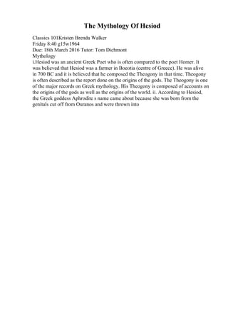 The Mythology Of Hesiod
Classics 101Kristen Brenda Walker
Friday 8:40 g15w1964
Due: 18th March 2016 Tutor: Tom Dichmont
Mythology
i.Hesiod was an ancient Greek Poet who is often compared to the poet Homer. It
was believed that Hesiod was a farmer in Boeotia (centre of Greece). He was alive
in 700 BC and it is believed that he composed the Theogony in that time. Theogony
is often described as the report done on the origins of the gods. The Theogony is one
of the major records on Greek mythology. His Theogony is composed of accounts on
the origins of the gods as well as the origins of the world. ii. According to Hesiod,
the Greek goddess Aphrodite s name came about because she was born from the
genitals cut off from Ouranos and were thrown into
 