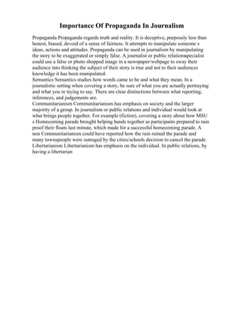 Importance Of Propaganda In Journalism
Propaganda Propaganda regards truth and reality. It is deceptive, purposely less than
honest, biased, devoid of a sense of fairness. It attempts to manipulate someone s
ideas, actions and attitudes. Propaganda can be used in journalism by manipulating
the story to be exaggerated or simply false. A journalist or public relationsspecialist
could use a false or photo shopped image in a newspaper/webpage to sway their
audience into thinking the subject of their story is true and not to their audiences
knowledge it has been manipulated.
Semantics Semantics studies how words came to be and what they mean. In a
journalistic setting when covering a story, be sure of what you are actually portraying
and what you re trying to say. There are clear distinctions between what reporting,
inferences, and judgements are.
Communitarianism Communitarianism has emphasis on society and the larger
majority of a group. In journalism or public relations and individual would look at
what brings people together. For example (fiction), covering a story about how MSU
s Homecoming parade brought helping hands together as participants prepared to rain
proof their floats last minute, which made for a successful homecoming parade. A
non Communitarianism could have reported how the rain ruined the parade and
many townspeople were outraged by the cities/schools decision to cancel the parade.
Libertarianism Libertarianism has emphasis on the individual. In public relations, by
having a libertarian
 