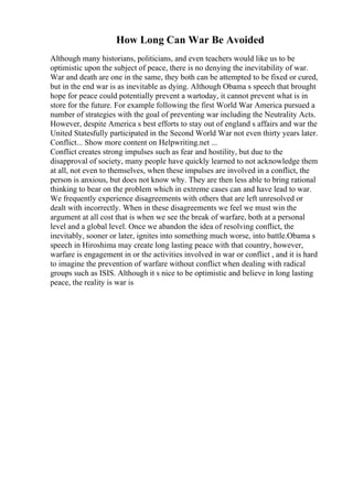 How Long Can War Be Avoided
Although many historians, politicians, and even teachers would like us to be
optimistic upon the subject of peace, there is no denying the inevitability of war.
War and death are one in the same, they both can be attempted to be fixed or cured,
but in the end war is as inevitable as dying. Although Obama s speech that brought
hope for peace could potentially prevent a wartoday, it cannot prevent what is in
store for the future. For example following the first World War America pursued a
number of strategies with the goal of preventing war including the Neutrality Acts.
However, despite America s best efforts to stay out of england s affairs and war the
United Statesfully participated in the Second World War not even thirty years later.
Conflict... Show more content on Helpwriting.net ...
Conflict creates strong impulses such as fear and hostility, but due to the
disapproval of society, many people have quickly learned to not acknowledge them
at all, not even to themselves, when these impulses are involved in a conflict, the
person is anxious, but does not know why. They are then less able to bring rational
thinking to bear on the problem which in extreme cases can and have lead to war.
We frequently experience disagreements with others that are left unresolved or
dealt with incorrectly. When in these disagreements we feel we must win the
argument at all cost that is when we see the break of warfare, both at a personal
level and a global level. Once we abandon the idea of resolving conflict, the
inevitably, sooner or later, ignites into something much worse, into battle.Obama s
speech in Hiroshima may create long lasting peace with that country, however,
warfare is engagement in or the activities involved in war or conflict , and it is hard
to imagine the prevention of warfare without conflict when dealing with radical
groups such as ISIS. Although it s nice to be optimistic and believe in long lasting
peace, the reality is war is
 