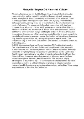 Memphis s Impact On American Culture
Memphis, Tennessee is a city that I hold dear. Sure, it is riddled with crime, the
roads are terrible, and the cost of living is high. However, the rich history and
vibrant atmosphere is what draws so many to this marvel of the mid south. There
is nothing quite like walking down Beale Street after enjoying some of the best
barbeque available, dipping in and out of bars to feast on the almost constant live
music of all genres. The unique smell of smoked meats mixed with stale beer
brings me home whenever I catch a whiff. Memphis was greatly affected by the
American Civil War, and the outbreak of Yellow Fever shortly thereafter. The 50s
and 60s was a time of radical change for Memphis and all of America. During this
time, African American and white Memphians worked together to create some of the
most influential music in America s history. Sun Studios put Memphis on the musical
map, introducing new artists, and creating new genres of popular music. This
included the king of rock n roll, Elvis Presley. Elvis Presley... Show more content on
Helpwriting.net ...
In 1861, Memphians enlisted and formed more than 70 Confederate companies.
One year after the start of the war, the Battle of Memphis took place, an aquatic
skirmish between the Confederate gunboats and the Union Naval forces. After only
90 minutes of fighting the city was claimed by Union forces, and the Confederate
flag flying representing the city was taken down and exchanged with a Union flag.
After the Union victory and succeeding occupation, Memphis was utilized as a
hospital encampment for over 5,000 Union soldiers. The battle was largely
advantageous to the post war city. The short lived river battle meant that the Union
soldiers had no motive to set fire to the city or terrorize its citizens. Memphis
recovered quickly from the war, as most merchants quickly realized that Union money
was worth more to them than the Confederate
 