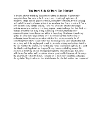 The Dark Side Of Dark Net Markets
In a world of ever dwindling freedoms one of the last bastions of completely
unregulated and free trade is the deep web, and even though a plethora of
dangerous illegal activity goes on within it, it should be left alone. Even if the deep
web and all the markets hidden within it are somehow shut down, people will find a
new haven to carry on their activity. There will always be a bastion for illegal
activity somewhere, and there is nothing anyone can do to change that fact. Dark net
markets aren t the only thing hiding in the deep webeither, there are entire
communities that house themselves within it. Something I find myself pondering
quite a bit about these days is that a lot of the technology that has become so
embedded in our lives seems so science fiction like, but are we ready for it?
Something that we have in our culture that not many people know about is the dark
net or deep web. Like a cyberpunk novel, it s an entire underground culture based in
the vast world of the internet, our modern day virtual information highway. It is used
for all colors of illegal activity; drug trafficking, human trafficking, counterfeit
products, a disturbing amount of illegal pornography (most of it is just that, same
with the surface webas well), weapons, hitmen, questionable literature, all the things
the government veils with its law. The dark net is much more than that, and despite
the myriad of illegal endeavors that it is infamous for, the dark net is a vast expanse of
 