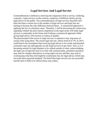 Legal Services And Legal Service
Commoditisation is defined as removing the uniqueness from a service, rendering
it generic. Legal services, in this context, comprises of different entities giving
legal advice to the public. The commoditisation of legal services describes how
there has been a recent rise in the number of legal services and legal fees are
starting to become the only difference between them . A commercial approach is
applying the law in a business sense. Therefore, I will be discussing the controversy
regarding whether the price based competition in the legal sector will make legal
services a commodity in the future and if taking a commercial approach whilst
giving legal advice will increase or reduce its quality.
The preconception that access to legal services is expensive may stop areas of
society from using them. The recent legal aid cuts, which stood at 8.75% in 2015,
could lead to the assumption that receiving legal advice is too costly and potential
consumers may not subsequently use the legal services in any form. Also, as it is
becoming normal for legal disputes to be settled outside of court, acknowledging
the high cost of legal fees due to its link with commerciality, potential consumers
may look for cheaper alternatives to using legal services and they may seek to
avoid paying what they feel might be extortionate fees for legal advice which may
not reach their expected standard. The belief that legal services are not accessible
and the lack of faith in its effectiveness may reduce
 
