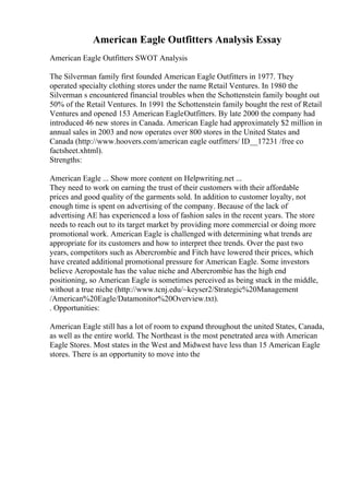 American Eagle Outfitters Analysis Essay
American Eagle Outfitters SWOT Analysis
The Silverman family first founded American Eagle Outfitters in 1977. They
operated specialty clothing stores under the name Retail Ventures. In 1980 the
Silverman s encountered financial troubles when the Schottenstein family bought out
50% of the Retail Ventures. In 1991 the Schottenstein family bought the rest of Retail
Ventures and opened 153 American EagleOutfitters. By late 2000 the company had
introduced 46 new stores in Canada. American Eagle had approximately $2 million in
annual sales in 2003 and now operates over 800 stores in the United States and
Canada (http://www.hoovers.com/american eagle outfitters/ ID__17231 /free co
factsheet.xhtml).
Strengths:
American Eagle ... Show more content on Helpwriting.net ...
They need to work on earning the trust of their customers with their affordable
prices and good quality of the garments sold. In addition to customer loyalty, not
enough time is spent on advertising of the company. Because of the lack of
advertising AE has experienced a loss of fashion sales in the recent years. The store
needs to reach out to its target market by providing more commercial or doing more
promotional work. American Eagle is challenged with determining what trends are
appropriate for its customers and how to interpret thee trends. Over the past two
years, competitors such as Abercrombie and Fitch have lowered their prices, which
have created additional promotional pressure for American Eagle. Some investors
believe Aeropostale has the value niche and Abercrombie has the high end
positioning, so American Eagle is sometimes perceived as being stuck in the middle,
without a true niche (http://www.tcnj.edu/~keyser2/Strategic%20Management
/American%20Eagle/Datamonitor%20Overview.txt).
. Opportunities:
American Eagle still has a lot of room to expand throughout the united States, Canada,
as well as the entire world. The Northeast is the most penetrated area with American
Eagle Stores. Most states in the West and Midwest have less than 15 American Eagle
stores. There is an opportunity to move into the
 