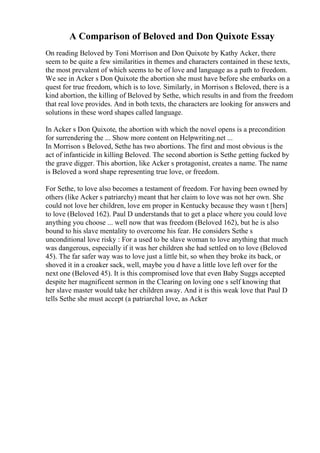 A Comparison of Beloved and Don Quixote Essay
On reading Beloved by Toni Morrison and Don Quixote by Kathy Acker, there
seem to be quite a few similarities in themes and characters contained in these texts,
the most prevalent of which seems to be of love and language as a path to freedom.
We see in Acker s Don Quixote the abortion she must have before she embarks on a
quest for true freedom, which is to love. Similarly, in Morrison s Beloved, there is a
kind abortion, the killing of Beloved by Sethe, which results in and from the freedom
that real love provides. And in both texts, the characters are looking for answers and
solutions in these word shapes called language.
In Acker s Don Quixote, the abortion with which the novel opens is a precondition
for surrendering the ... Show more content on Helpwriting.net ...
In Morrison s Beloved, Sethe has two abortions. The first and most obvious is the
act of infanticide in killing Beloved. The second abortion is Sethe getting fucked by
the grave digger. This abortion, like Acker s protagonist, creates a name. The name
is Beloved a word shape representing true love, or freedom.
For Sethe, to love also becomes a testament of freedom. For having been owned by
others (like Acker s patriarchy) meant that her claim to love was not her own. She
could not love her children, love em proper in Kentucky because they wasn t [hers]
to love (Beloved 162). Paul D understands that to get a place where you could love
anything you choose ... well now that was freedom (Beloved 162), but he is also
bound to his slave mentality to overcome his fear. He considers Sethe s
unconditional love risky : For a used to be slave woman to love anything that much
was dangerous, especially if it was her children she had settled on to love (Beloved
45). The far safer way was to love just a little bit, so when they broke its back, or
shoved it in a croaker sack, well, maybe you d have a little love left over for the
next one (Beloved 45). It is this compromised love that even Baby Suggs accepted
despite her magnificent sermon in the Clearing on loving one s self knowing that
her slave master would take her children away. And it is this weak love that Paul D
tells Sethe she must accept (a patriarchal love, as Acker
 