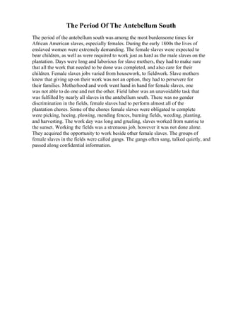 The Period Of The Antebellum South
The period of the antebellum south was among the most burdensome times for
African American slaves, especially females. During the early 1800s the lives of
enslaved women were extremely demanding. The female slaves were expected to
bear children, as well as were required to work just as hard as the male slaves on the
plantation. Days were long and laborious for slave mothers, they had to make sure
that all the work that needed to be done was completed, and also care for their
children. Female slaves jobs varied from housework, to fieldwork. Slave mothers
knew that giving up on their work was not an option, they had to persevere for
their families. Motherhood and work went hand in hand for female slaves, one
was not able to do one and not the other. Field labor was an unavoidable task that
was fulfilled by nearly all slaves in the antebellum south. There was no gender
discrimination in the fields, female slaves had to perform almost all of the
plantation chores. Some of the chores female slaves were obligated to complete
were picking, hoeing, plowing, mending fences, burning fields, weeding, planting,
and harvesting. The work day was long and grueling, slaves worked from sunrise to
the sunset. Working the fields was a strenuous job, however it was not done alone.
They acquired the opportunity to work beside other female slaves. The groups of
female slaves in the fields were called gangs. The gangs often sang, talked quietly, and
passed along confidential information.
 