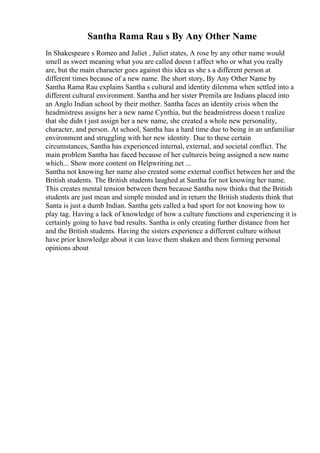 Santha Rama Rau s By Any Other Name
In Shakespeare s Romeo and Juliet , Juliet states, A rose by any other name would
smell as sweet meaning what you are called doesn t affect who or what you really
are, but the main character goes against this idea as she s a different person at
different times because of a new name. Ihe short story, By Any Other Name by
Santha Rama Rau explains Santha s cultural and identity dilemma when settled into a
different cultural environment. Santha and her sister Premila are Indians placed into
an Anglo Indian school by their mother. Santha faces an identity crisis when the
headmistress assigns her a new name Cynthia, but the headmistress doesn t realize
that she didn t just assign her a new name, she created a whole new personality,
character, and person. At school, Santha has a hard time due to being in an unfamiliar
environment and struggling with her new identity. Due to these certain
circumstances, Santha has experienced internal, external, and societal conflict. The
main problem Santha has faced because of her cultureis being assigned a new name
which... Show more content on Helpwriting.net ...
Santha not knowing her name also created some external conflict between her and the
British students. The British students laughed at Santha for not knowing her name.
This creates mental tension between them because Santha now thinks that the British
students are just mean and simple minded and in return the British students think that
Santa is just a dumb Indian. Santha gets called a bad sport for not knowing how to
play tag. Having a lack of knowledge of how a culture functions and experiencing it is
certainly going to have bad results. Santha is only creating further distance from her
and the British students. Having the sisters experience a different culture without
have prior knowledge about it can leave them shaken and them forming personal
opinions about
 