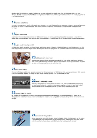 Michael Phelps out-touched U.S. rival Ian Crocker in the 100-meter butterfly for the closest finish of his six gold-medal races at the 2004
Olympics. The tally was one short of Mark Spitz's seven golds at the '72 Games, but Phelps' eight medals overall were the most by any athlete at
a non-boycotted Games.




17     Bombing rocks Atlanta

In the early-morning hours of July 27, 1996, a pipe bomb exploded in the midst of a public Olympic celebration at Atlanta's Centennial Park, killing
two people and injuring 111. Nine years later, anti- abortion extremist Eric Rudolph was sentenced to four life terms for that and two other
bombings.




18     Maier's crash course

Austrian skier Hermann Maier lost control on the 1998 downhill course and somersaulted through two safety nets and over a small cliff. He
walked away from the crash and, three days later, won gold in the super G. Three days after that, he won another gold medal in the giant slalom.




19     Judges caught in skating scandal

Canadian pairs skaters Jamie Sale and David Pelletier, who finished second to Russians Elena Berezhnaya and Anton Sikharulidze in the 2002
final, were awarded a second set of gold medals after allegations of corrupt judging arose. The scandal led to the end of the 6.0 scoring system.




                                        20     Dad there in son's time of need

                                        Britain's Derek Redmond, forced by injury to withdraw from the 1988 Games, tore his right hamstring
                                        while running in the 400-meter semifinal in 1992 and began hobbling on one leg down his lane. His father
                                        ran down from the stands to help his son to the finish line.




21     FloJo fastest in Seoul

Florence Griffith Joyner, a 200-meter specialist, previewed her Olympic surprise at the 1988 Olympic trials, running a world-record 10.49 seconds
in the 100. Weeks later, she won 100 gold at the Seoul Games. She also won gold in the 200 and the 4x100 relay.




                                        22     Decker's dream takes a tumble

                                        The USA's Mary Decker and Britian's Zola Budd collided in the 1984 final of the 3,000 meters, leaving
                                        pre-race favorite Decker with a pulled hip muscle, unable to get up and finish the race. Budd finished
                                        seventh. Debate ensued over whether Budd had cut inside without establishing a clear lead.




23     Johnson king of the downhill

Bill Johnson, with just one World Cup victory on his resume, brashly predicted the 1984 victory that made him the first U.S. man to win an
Olympic downhill medal. He never won another world or Olympic medal. A crash during a 2001 comeback attempt left him with permanent brain
damage.




                                        24     Jones aims for five, gets three

                                        Marion Jones arrived at the 2000 Olympics aiming for five gold medals. Her first came in the 100 meters,
                                        a distance she had ruled for three years. She would get two others, in the 200 and 4x400 relay, in the
                                        midst of news that her husband, shot-putter C.J. Hunter, had tested positive for steroids.
 