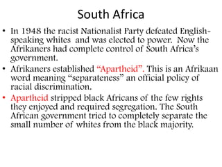 South Africa
• In 1948 the racist Nationalist Party defeated English-
  speaking whites and was elected to power. Now the
  Afrikaners had complete control of South Africa’s
  government.
• Afrikaners established “Apartheid”. This is an Afrikaan
  word meaning “separateness” an official policy of
  racial discrimination.
• Apartheid stripped black Africans of the few rights
  they enjoyed and required segregation. The South
  African government tried to completely separate the
  small number of whites from the black majority.
 