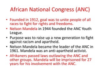 African National Congress (ANC)
• Founded in 1912, goal was to unite people of all
  races to fight for rights and freedoms.
• Nelson Mandela in 1944 founded the ANC Youth
  League.
• Purpose was to raise up a new generation to fight
  against racism and apartheid.
• Nelson Mandela became the leader of the ANC in
  1961. Mandela was an anti-apartheid activist.
• Afrikaners passed laws outlawing the ANC and
  other groups. Mandela will be imprisoned for 27
  years for his involvement with the ANC.
 