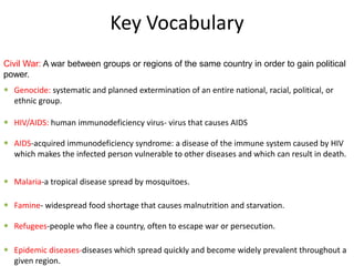 Key Vocabulary
Civil War: A war between groups or regions of the same country in order to gain political
power.
 Genocide: systematic and planned extermination of an entire national, racial, political, or
  ethnic group.

 HIV/AIDS: human immunodeficiency virus- virus that causes AIDS

 AIDS-acquired immunodeficiency syndrome: a disease of the immune system caused by HIV
  which makes the infected person vulnerable to other diseases and which can result in death.


 Malaria-a tropical disease spread by mosquitoes.

 Famine- widespread food shortage that causes malnutrition and starvation.

 Refugees-people who flee a country, often to escape war or persecution.

 Epidemic diseases-diseases which spread quickly and become widely prevalent throughout a
  given region.
 