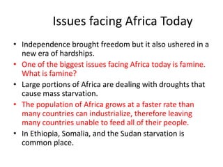 Issues facing Africa Today
• Independence brought freedom but it also ushered in a
  new era of hardships.
• One of the biggest issues facing Africa today is famine.
  What is famine?
• Large portions of Africa are dealing with droughts that
  cause mass starvation.
• The population of Africa grows at a faster rate than
  many countries can industrialize, therefore leaving
  many countries unable to feed all of their people.
• In Ethiopia, Somalia, and the Sudan starvation is
  common place.
 