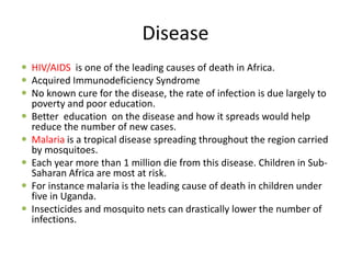 Disease
 HIV/AIDS is one of the leading causes of death in Africa.
 Acquired Immunodeficiency Syndrome
 No known cure for the disease, the rate of infection is due largely to
  poverty and poor education.
 Better education on the disease and how it spreads would help
  reduce the number of new cases.
 Malaria is a tropical disease spreading throughout the region carried
  by mosquitoes.
 Each year more than 1 million die from this disease. Children in Sub-
  Saharan Africa are most at risk.
 For instance malaria is the leading cause of death in children under
  five in Uganda.
 Insecticides and mosquito nets can drastically lower the number of
  infections.
 