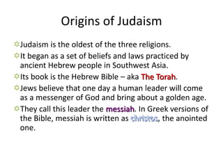 Origins of Judaism
Judaism is the oldest of the three religions.
It began as a set of beliefs and laws practiced by
 ancient Hebrew people in Southwest Asia.
Its book is the Hebrew Bible – aka The Torah.
Jews believe that one day a human leader will come
 as a messenger of God and bring about a golden age.
They call this leader the messiah. In Greek versions of
 the Bible, messiah is written as christos, the anointed
 one.
 