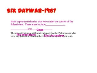 Six DayWar-1967
 Israel captures territories that were under the control of the
 Palestinians. These areas include________________,
 _____________, and ________________.
                        Gaza
 These territories are still under dispute by the Palestinians who
      The West Bank
 view any Jewish settlement hereEast invasion of their land.
                                    as an Jerusalem
 