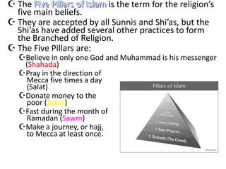  The Five Pillars of Islam is the term for the religion’s
  five main beliefs.
 They are accepted by all Sunnis and Shi’as, but the
  Shi’as have added several other practices to form
  the Branched of Religion.
 The Five Pillars are:
   Believe in only one God and Muhammad is his messenger
    (Shahada)
   Pray in the direction of
    Mecca five times a day
    (Salat)
   Donate money to the
    poor (Zakat)
   Fast during the month of
    Ramadan (Sawm)
   Make a journey, or hajj,
    to Mecca at least once.
 