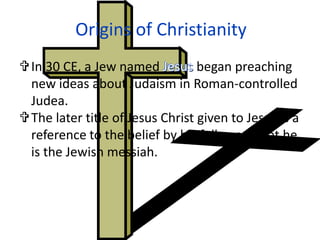 Origins of Christianity
In 30 CE, a Jew named Jesus began preaching
 new ideas about Judaism in Roman-controlled
 Judea.
The later title of Jesus Christ given to Jesus is a
 reference to the belief by his followers that he
 is the Jewish messiah.
 