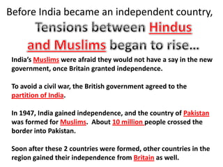 Before India became an independent country,



 India’s Muslims were afraid they would not have a say in the new
 government, once Britain granted independence.

 To avoid a civil war, the British government agreed to the
 partition of India.

 In 1947, India gained independence, and the country of Pakistan
 was formed for Muslims. About 10 million people crossed the
 border into Pakistan.

 Soon after these 2 countries were formed, other countries in the
 region gained their independence from Britain as well.
 