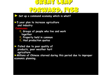 Great Leap
            Forward, 1958
► Set   up a command economy which is what?

►5 year plan to increase agriculture
 and industry
Communes
    Groups of people who live and work
     together
    Property held in common
    Had production quotas

► Failed due to poor quality of
  products, poor weather hurt
  agriculture
►Millions of Chinese starved during this period due to improper
economic planning.
 