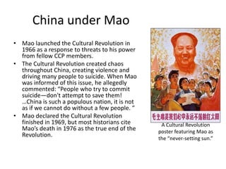 China under Mao
• Mao launched the Cultural Revolution in
  1966 as a response to threats to his power
  from fellow CCP members.
• The Cultural Revolution created chaos
  throughout China, creating violence and
  driving many people to suicide. When Mao
  was informed of this issue, he allegedly
  commented: “People who try to commit
  suicide—don't attempt to save them!
  …China is such a populous nation, it is not
  as if we cannot do without a few people. ”
• Mao declared the Cultural Revolution
  finished in 1969, but most historians cite     A Cultural Revolution
  Mao’s death in 1976 as the true end of the    poster featuring Mao as
  Revolution.
                                                the “never-setting sun.”
 