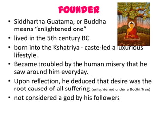 founder
• Siddhartha Guatama, or Buddha                 which
  means “enlightened one”
• lived in the 5th century BC
• born into the Kshatriya - caste-led a luxurious
  lifestyle.
• Became troubled by the human misery that he
  saw around him everyday.
• Upon reflection, he deduced that desire was the
  root caused of all suffering (enlightened under a Bodhi Tree)
• not considered a god by his followers
 