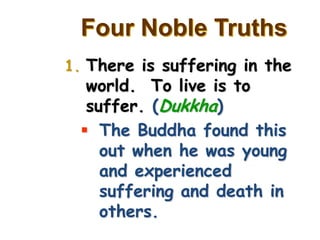 Four Noble Truths
1. There is suffering in the
  world. To live is to
  suffer. (Dukkha)
  The Buddha found this
    out when he was young
    and experienced
    suffering and death in
    others.
 