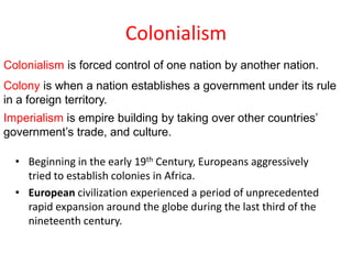 Colonialism
Colonialism is forced control of one nation by another nation.
Colony is when a nation establishes a government under its rule
in a foreign territory.
Imperialism is empire building by taking over other countries’
government’s trade, and culture.

  • Beginning in the early 19th Century, Europeans aggressively
    tried to establish colonies in Africa.
  • European civilization experienced a period of unprecedented
    rapid expansion around the globe during the last third of the
    nineteenth century.
 
