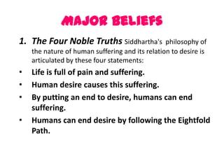 Major Beliefs
1. The Four Noble Truths Siddhartha's            philosophy of
    the nature of human suffering and its relation to desire is
    articulated by these four statements:
•   Life is full of pain and suffering.
•   Human desire causes this suffering.
•   By putting an end to desire, humans can end
    suffering.
•   Humans can end desire by following the Eightfold
    Path.
 