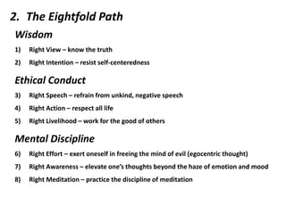 2. The Eightfold Path
Wisdom
1)   Right View – know the truth
2)   Right Intention – resist self-centeredness

Ethical Conduct
3)   Right Speech – refrain from unkind, negative speech
4)   Right Action – respect all life
5)   Right Livelihood – work for the good of others

Mental Discipline
6)   Right Effort – exert oneself in freeing the mind of evil (egocentric thought)
7)   Right Awareness – elevate one’s thoughts beyond the haze of emotion and mood
8)   Right Meditation – practice the discipline of meditation
 