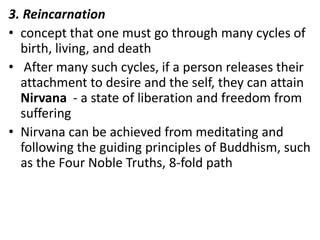 3. Reincarnation
• concept that one must go through many cycles of
  birth, living, and death
• After many such cycles, if a person releases their
  attachment to desire and the self, they can attain
  Nirvana - a state of liberation and freedom from
  suffering
• Nirvana can be achieved from meditating and
  following the guiding principles of Buddhism, such
  as the Four Noble Truths, 8-fold path
 