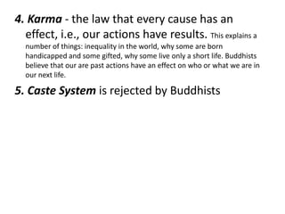 4. Karma - the law that every cause has an
  effect, i.e., our actions have results. This explains a
  number of things: inequality in the world, why some are born
  handicapped and some gifted, why some live only a short life. Buddhists
  believe that our are past actions have an effect on who or what we are in
  our next life.

5. Caste System is rejected by Buddhists
 