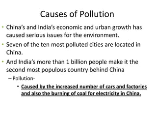 Causes of Pollution
• China’s and India’s economic and urban growth has
  caused serious issues for the environment.
• Seven of the ten most polluted cities are located in
  China.
• And India’s more than 1 billion people make it the
  second most populous country behind China
  – Pollution-
      • Caused by the increased number of cars and factories
        and also the burning of coal for electricity in China.
 