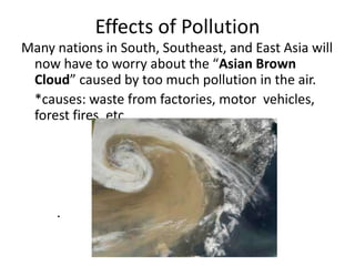 Effects of Pollution
Many nations in South, Southeast, and East Asia will
 now have to worry about the “Asian Brown
 Cloud” caused by too much pollution in the air.
 *causes: waste from factories, motor vehicles,
 forest fires, etc.




     .
 