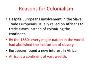 Reasons for Colonialism
• Despite Europeans involvement in the Slave
  Trade Europeans usually relied on Africans to
  trade slaves instead of colonizing the
  continent.
• By the 1880s every major nation in the world
  had abolished the institution of slavery.
• Europeans found a new interest in Africa.
• Africa is a continent of vast wealth.
 