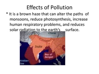 Effects of Pollution
* It is a brown haze that can alter the paths of
  monsoons, reduce photosynthesis, increase
  human respiratory problems, and reduces
  solar radiation to the earth’s surface.
 