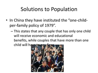 Solutions to Population
• In China they have instituted the “one-child-
  per-family policy of 1979”.
  – This states that any couple that has only one child
    will receive economic and educational
    benefits, while couples that have more than one
    child will have to pay fines.
 