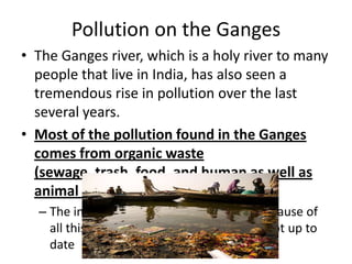 Pollution on the Ganges
• The Ganges river, which is a holy river to many
  people that live in India, has also seen a
  tremendous rise in pollution over the last
  several years.
• Most of the pollution found in the Ganges
  comes from organic waste
  (sewage, trash, food, and human as well as
  animal remains)
  – The increase in India’s population is the cause of
    all this waste– the sewage systems are not up to
    date
 