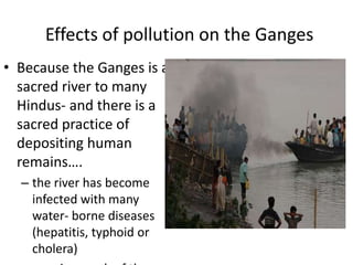 Effects of pollution on the Ganges
• Because the Ganges is a
  sacred river to many
  Hindus- and there is a
  sacred practice of
  depositing human
  remains….
  – the river has become
    infected with many
    water- borne diseases
    (hepatitis, typhoid or
    cholera)
 