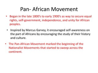 Pan- African Movement
• Began in the late 1800’s to early 1900’s as way to secure equal
  rights, self-government, independence, and unity for African
  peoples.
 • Inspired by Marcus Garvey, it encouraged self-awareness on
   the part of Africans by encouraging the study of their history
   and culture.
• The Pan-African Movement marked the beginning of the
  Nationalist Movements that started to sweep across the
  continent.
 