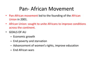 Pan- African Movement
• Pan-African movement led to the founding of the African
  Union in 2001.
• African Union: sought to unite Africans to improve conditions
  across the continent.
• GOALS OF AU
   – Economic growth
   – End poverty and starvation
   – Advancement of women’s rights, improve education
   – End African wars
 