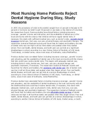 Most Nursing Home Patients Reject
Dental Hygiene During Stay, Study
Reasons
In 2007, the prevalence of visits to the dentist ranged from 12 percent in Nevada to 49
percent in Vermont, but didn't reach 50 percent in any state or the District of Columbia,
the researchers found. Previous studies have linked factors including insurance
coverage , parents' income and instruction, and the availability of dental care in the
local community with the chance that children will have regular dental visits. If
necessary this starts with sufficient medical care, such as doctor's visits, cosmetic dental
insurance dental care, foot care, eye care, physical therapy and psychiatric therapy. The
researchers looked at Medicaid records and found that for babies and toddlers, the rate
of dental visits was not high in all but three states and peaked when they started
school. Poor oral health, dental disease, and tooth pain can put kids at a significant
disadvantage in school, according to a new Ostrow School of Dentistry of USC study.
Tooth decay, or dental caries, cause most cases of toothache, notes MedlinePlus.
Previous studies have correlated factors including insurance coverage , parents' income
and schooling, and the availability of dental care in the local community with the chance
that kids could have routine dental visits. This begins with adequate medical care,
including doctor's visits, dental care, foot care, eye care, physical therapy and
psychiatric treatment, if necessary. The researchers looked at Medicaid records and
found that for infants and toddlers, the assistance with dental care rate of dental visits
was low in all but three states and peaked when they began school. Poor oral health,
dental disease, and tooth pain can get kids at a serious disadvantage in school,
according to a new Ostrow School of Dentistry of USC study. Tooth decay, or dental
caries, cause most cases of toothache, notes MedlinePlus.
Previous studies have associated factors including insurance coverage , parents' income
and education, and the availability of dental treatments in the local community with all
the likelihood that kids could have routine dental visits. If necessary, this starts with
adequate medical care, such as physician's visits, dental care, foot care, eye care,
physical therapy and psychiatric treatment. The researchers looked at Medicaid records
and found that for babies and toddlers, the rate affordable dental services of dental
visits was not high in all but three states and peaked when they began school. Poor oral
health, dental disease, and tooth pain can get kids at a serious disadvantage in school,
according to another Ostrow School of Dentistry of USC study. Dental caries, or tooth
 